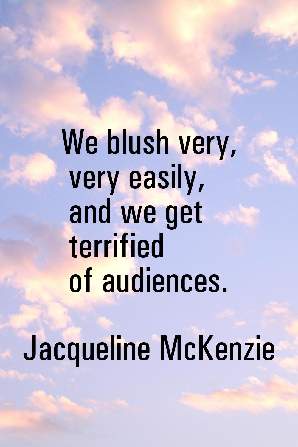 We blush very, very easily, and we get terrified of audiences.