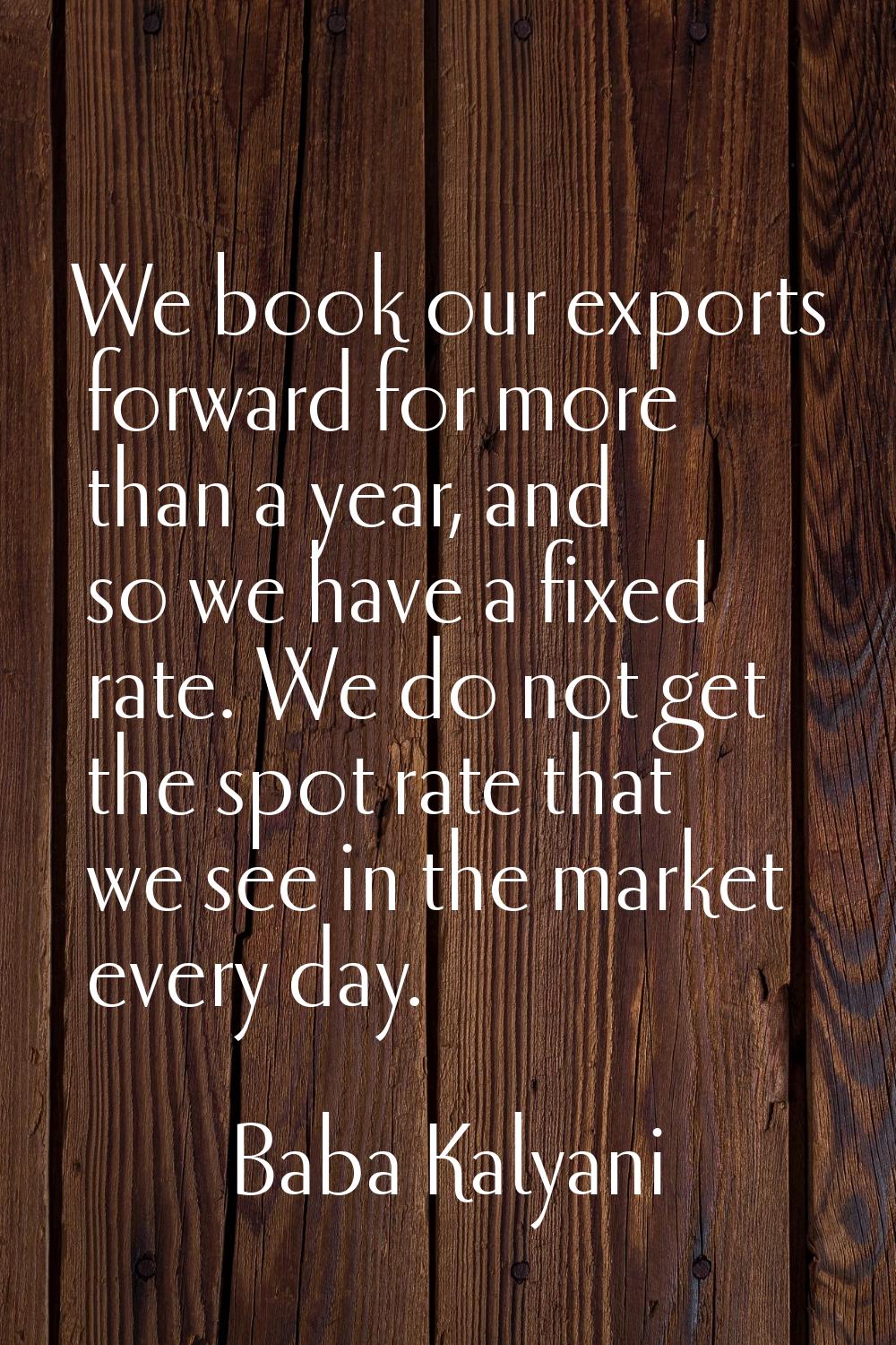 We book our exports forward for more than a year, and so we have a fixed rate. We do not get the sp