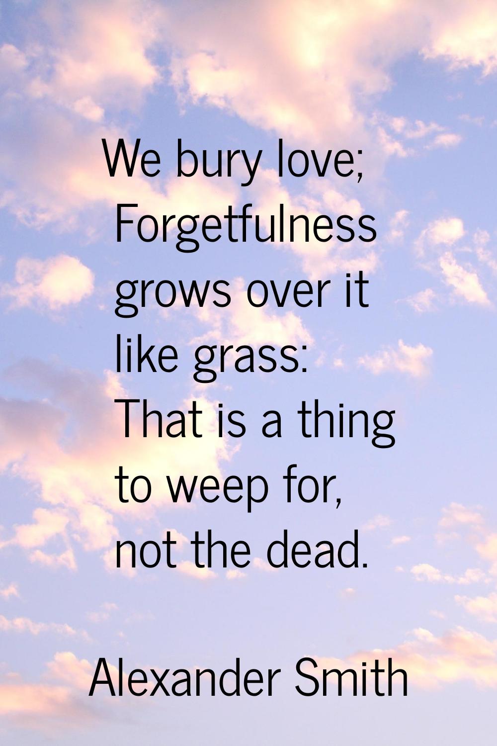 We bury love; Forgetfulness grows over it like grass: That is a thing to weep for, not the dead.