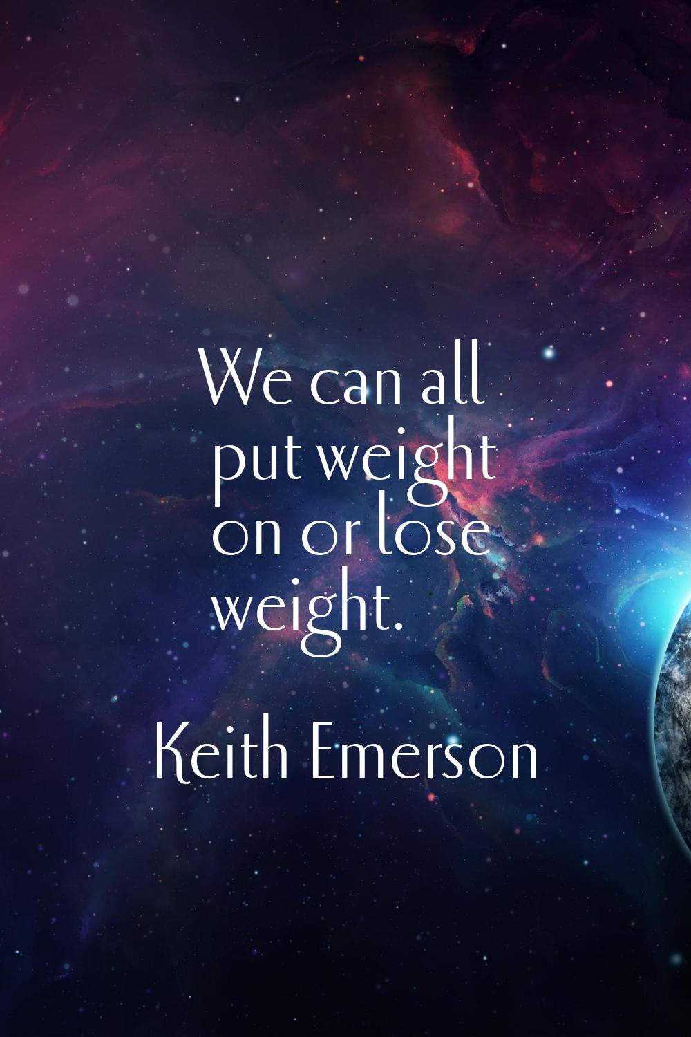 We can all put weight on or lose weight.