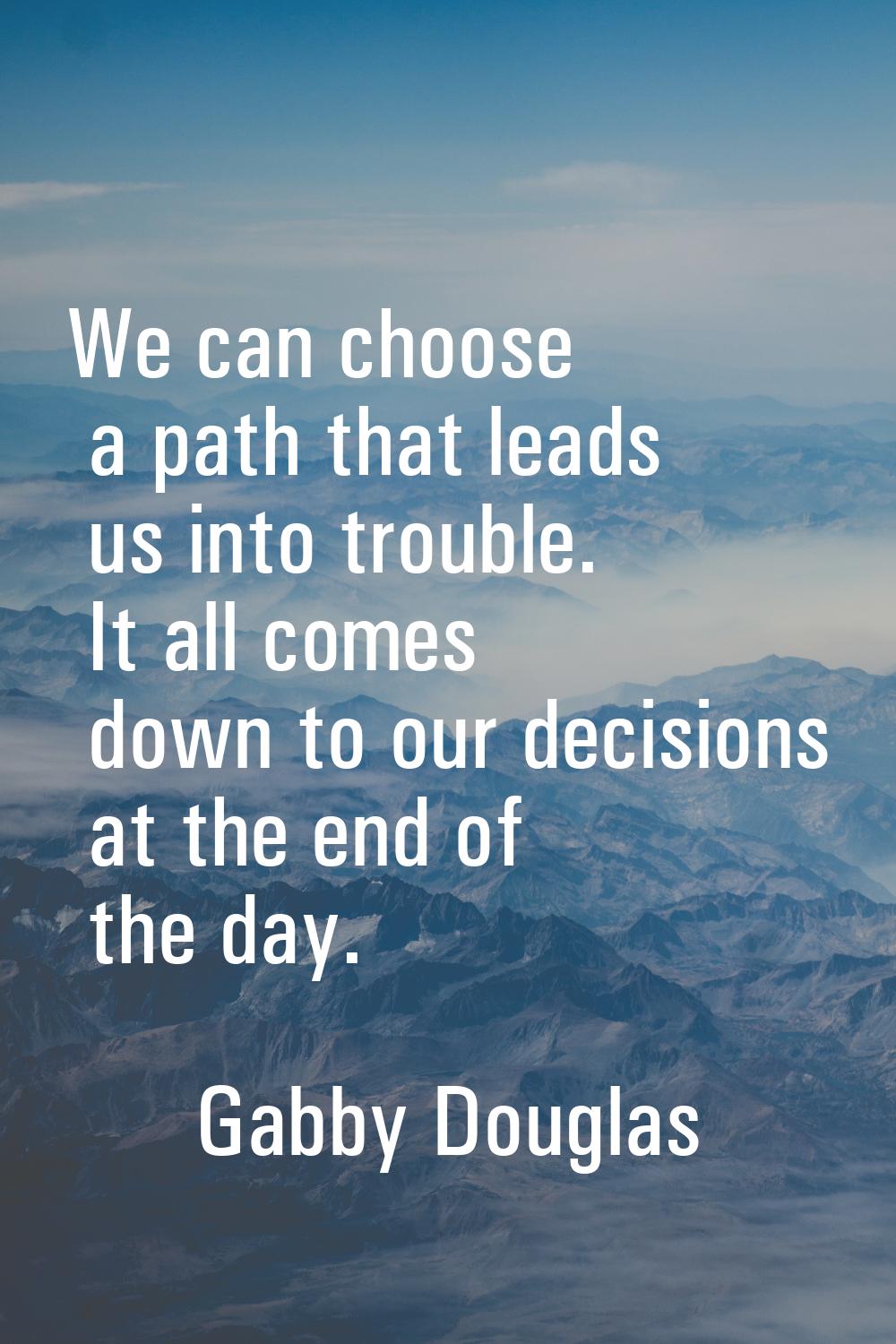 We can choose a path that leads us into trouble. It all comes down to our decisions at the end of t