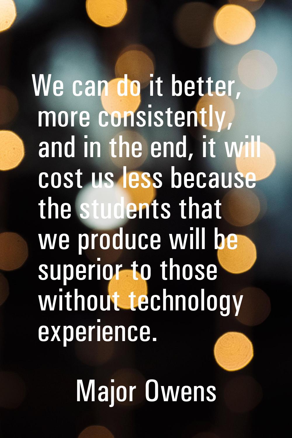 We can do it better, more consistently, and in the end, it will cost us less because the students t
