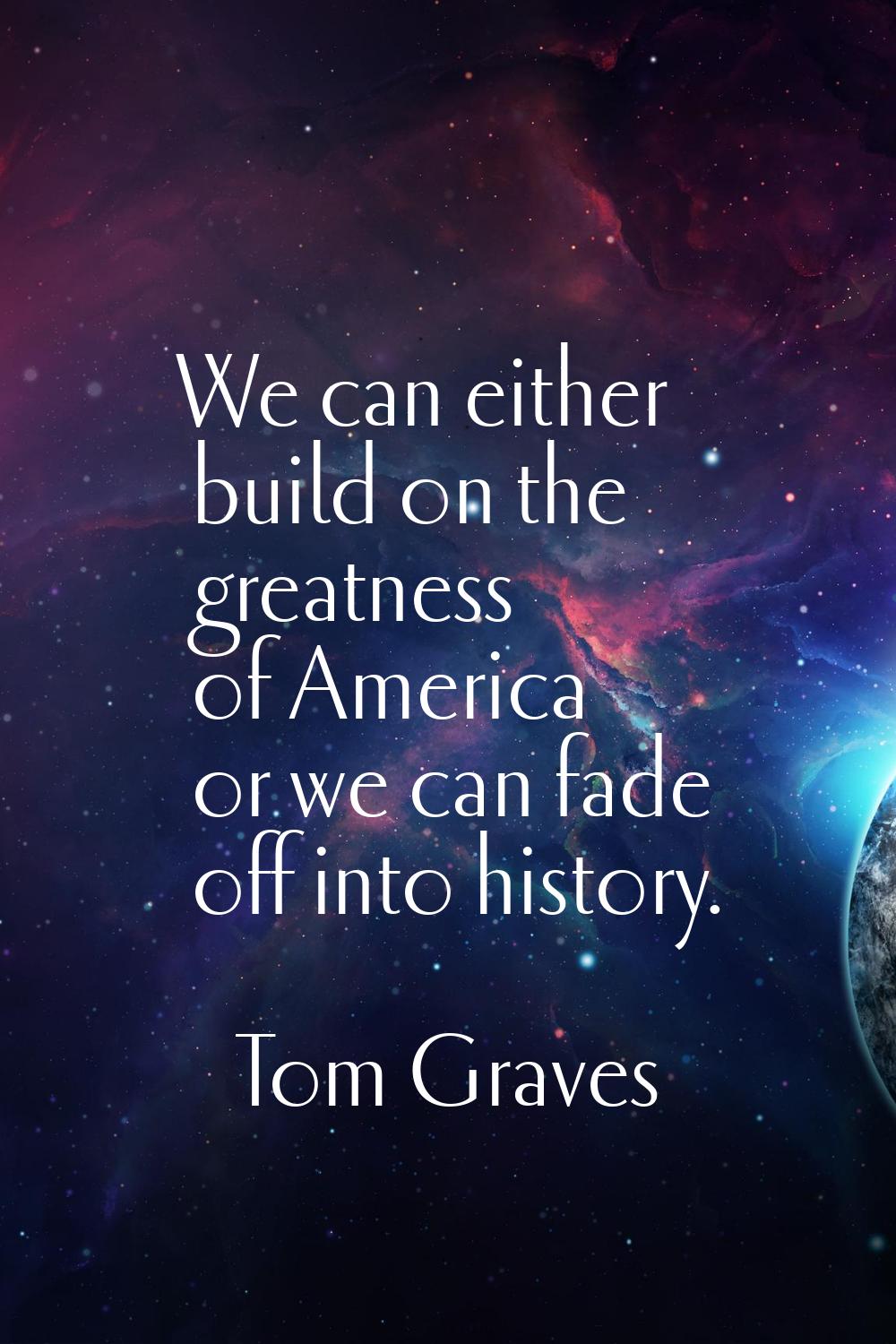 We can either build on the greatness of America or we can fade off into history.