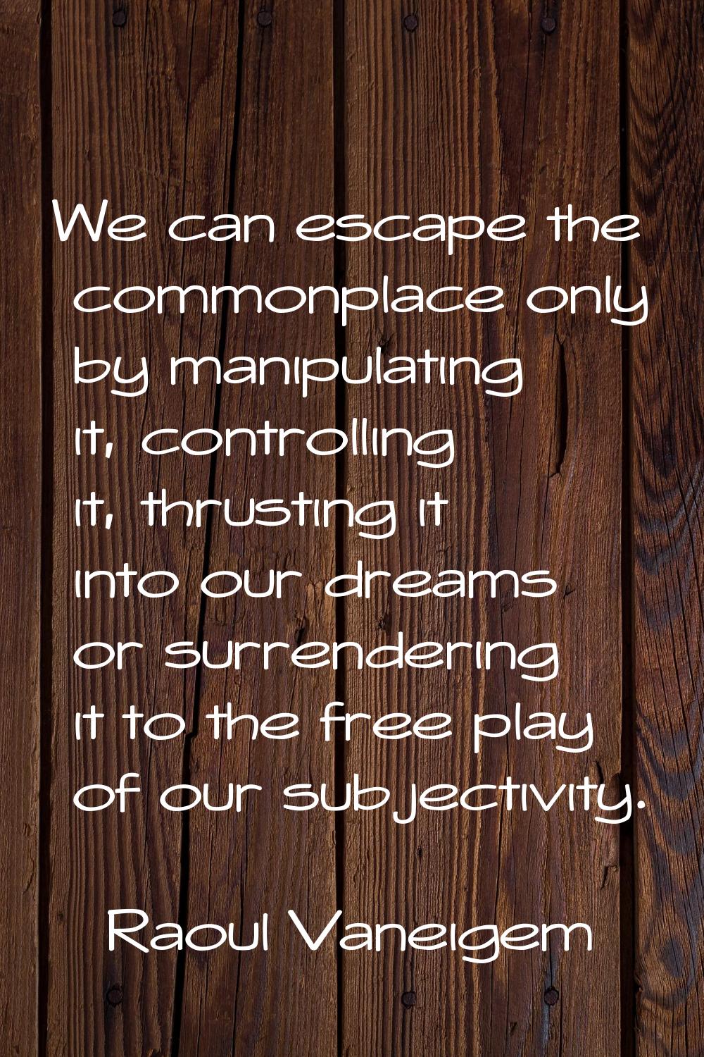 We can escape the commonplace only by manipulating it, controlling it, thrusting it into our dreams