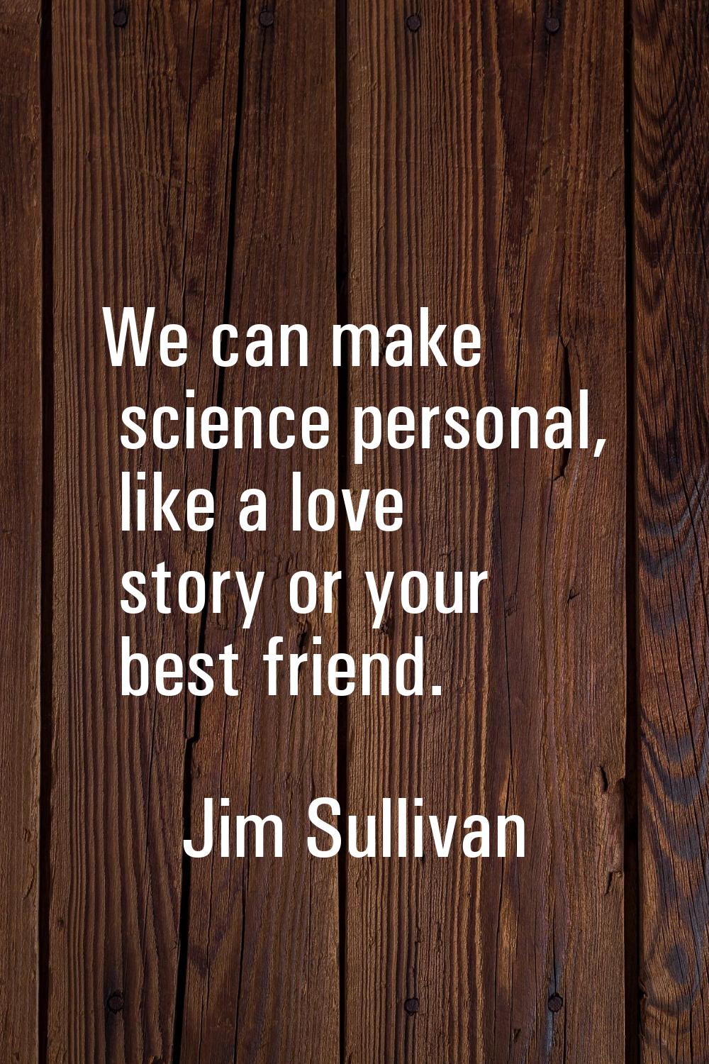 We can make science personal, like a love story or your best friend.