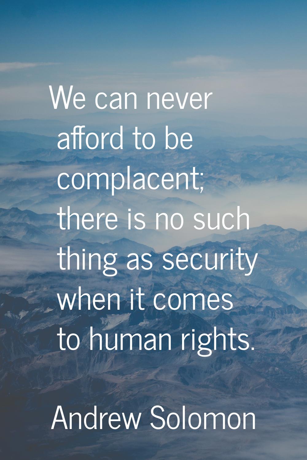 We can never afford to be complacent; there is no such thing as security when it comes to human rig