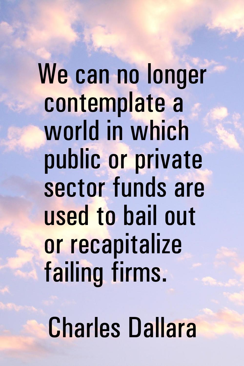 We can no longer contemplate a world in which public or private sector funds are used to bail out o