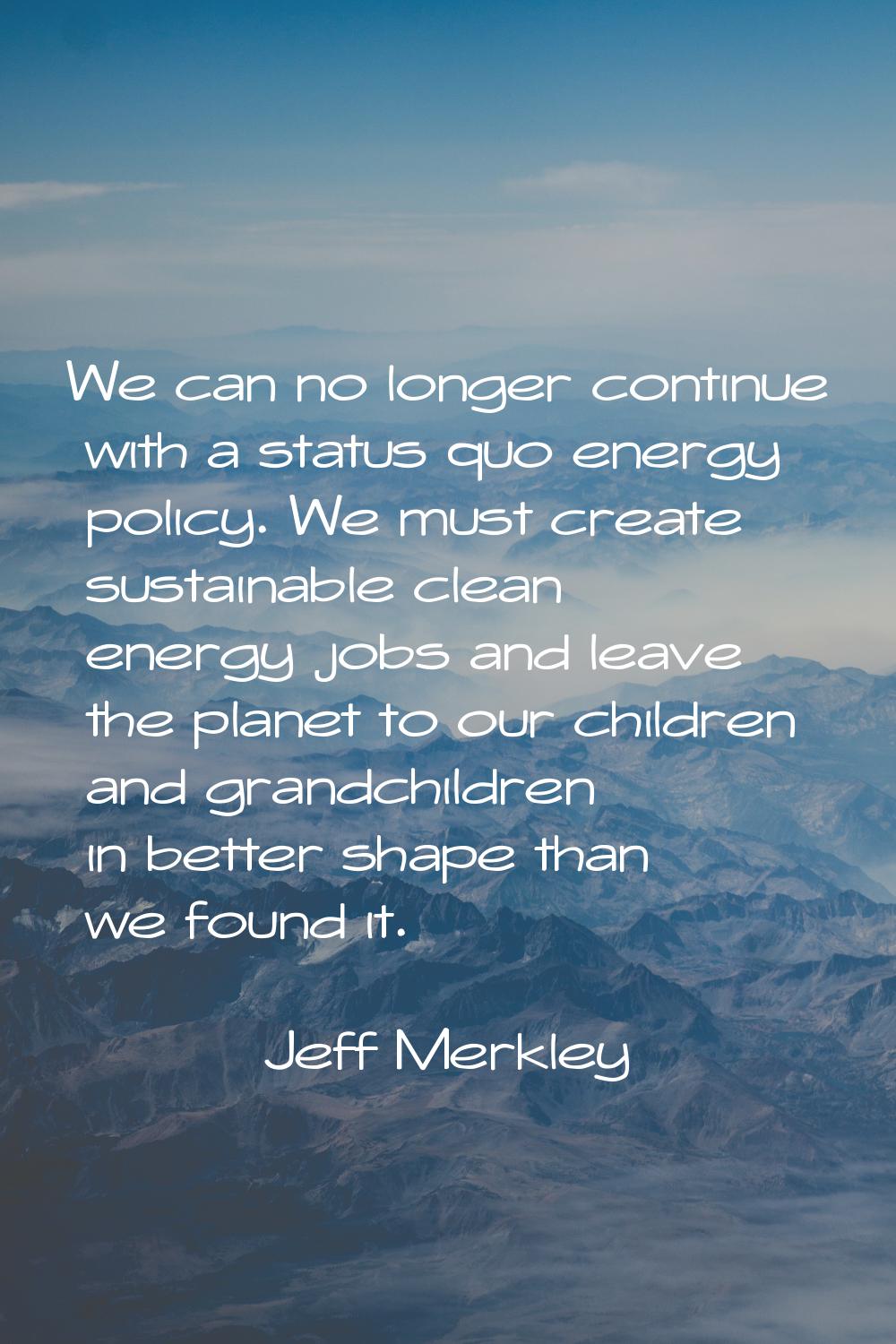 We can no longer continue with a status quo energy policy. We must create sustainable clean energy 