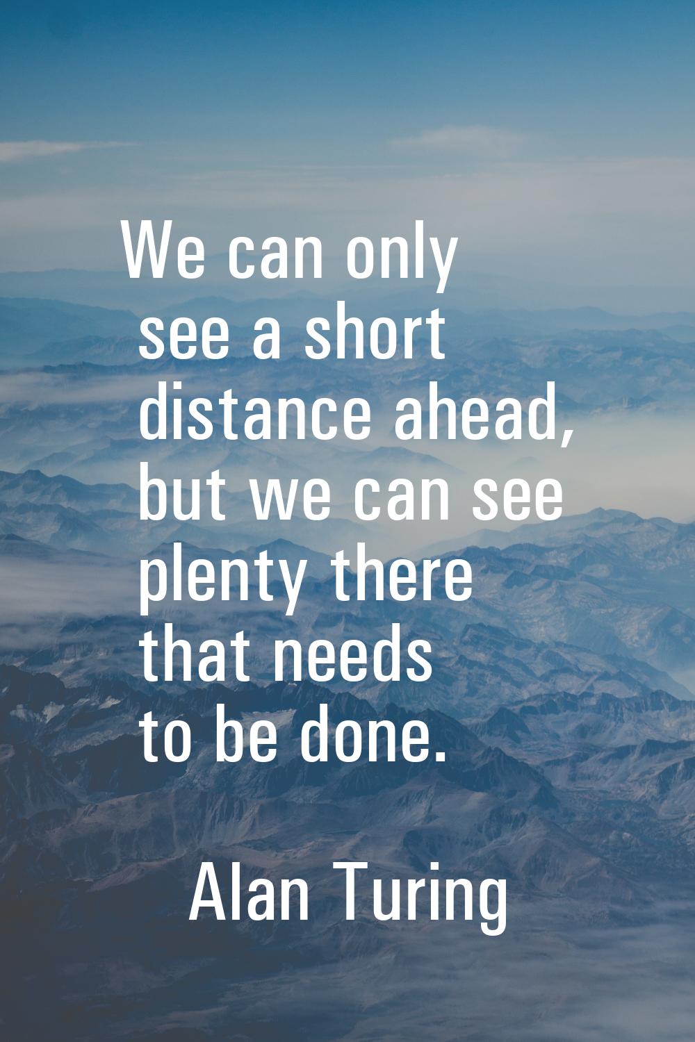 We can only see a short distance ahead, but we can see plenty there that needs to be done.
