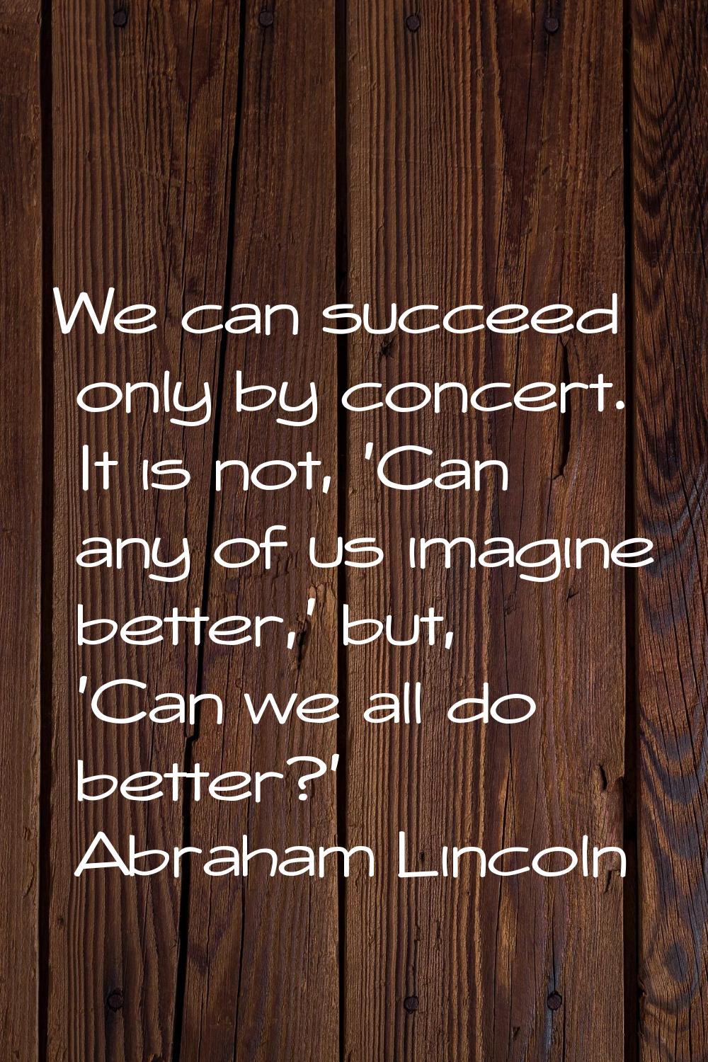 We can succeed only by concert. It is not, 'Can any of us imagine better,' but, 'Can we all do bett