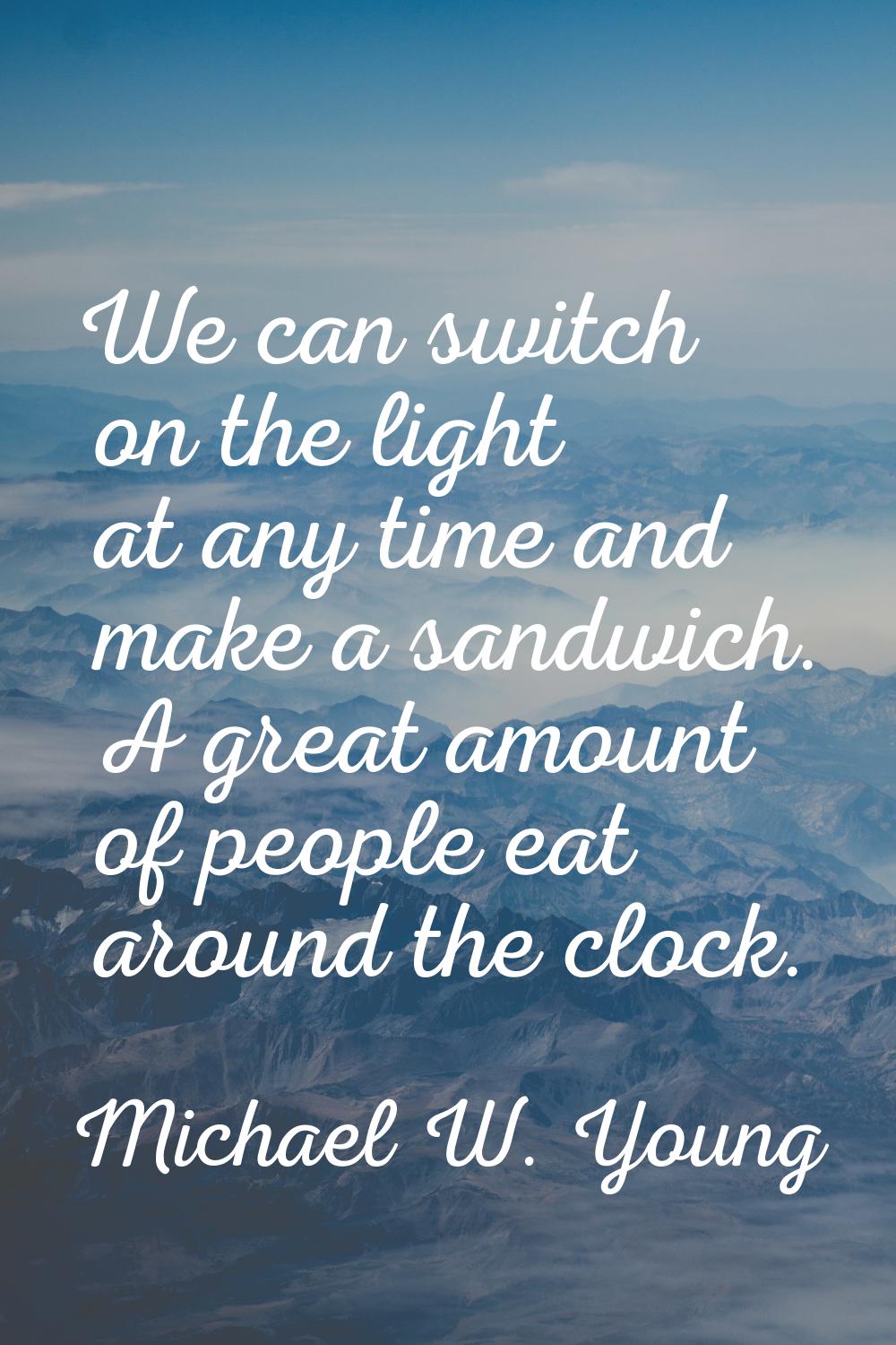 We can switch on the light at any time and make a sandwich. A great amount of people eat around the