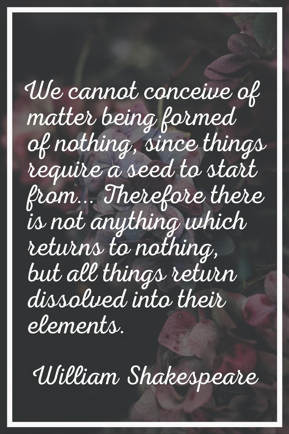 We cannot conceive of matter being formed of nothing, since things require a seed to start from... 