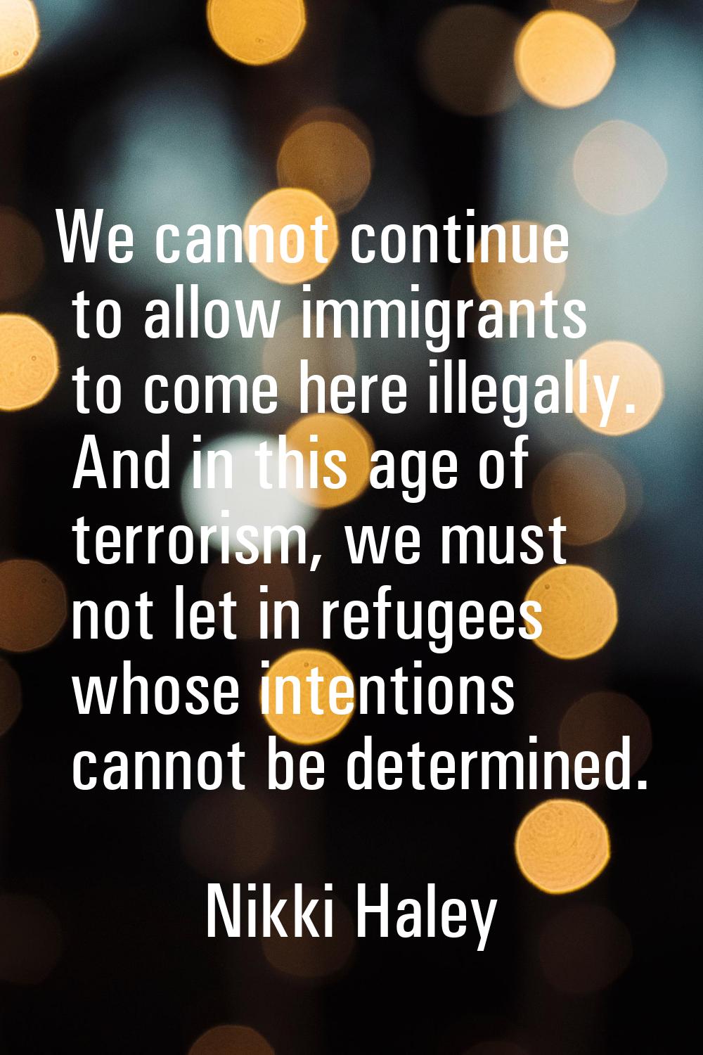 We cannot continue to allow immigrants to come here illegally. And in this age of terrorism, we mus