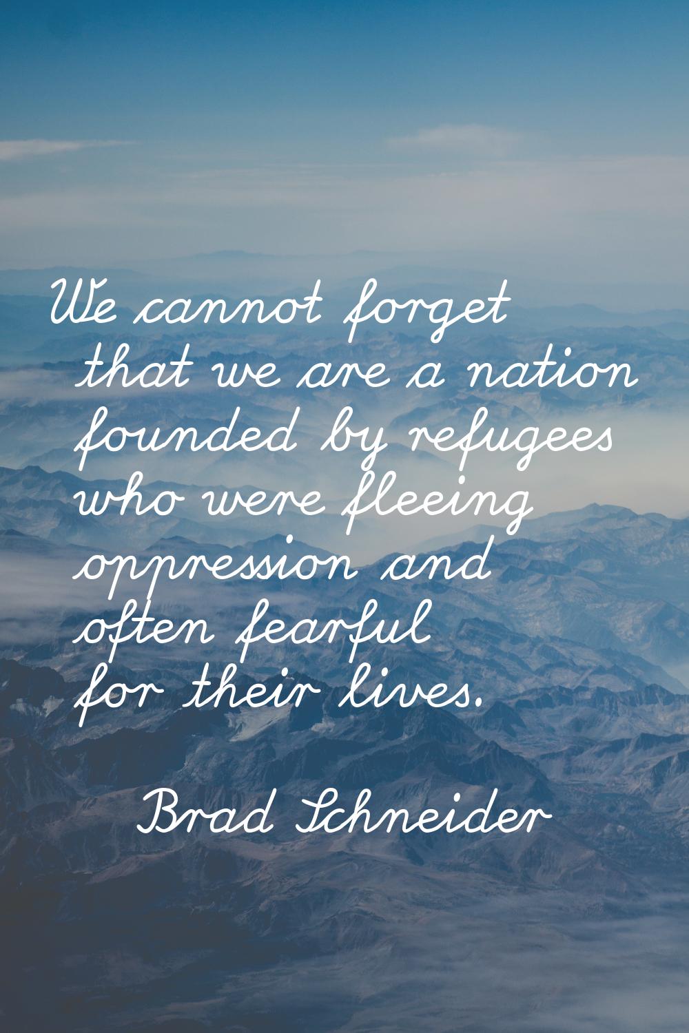 We cannot forget that we are a nation founded by refugees who were fleeing oppression and often fea