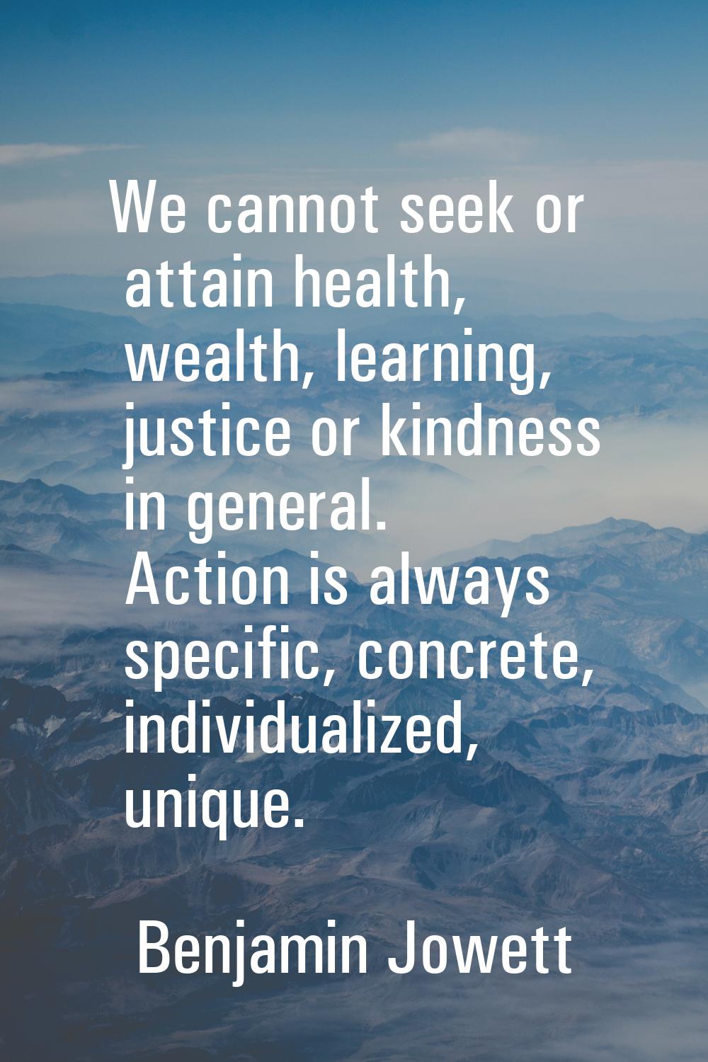 We cannot seek or attain health, wealth, learning, justice or kindness in general. Action is always