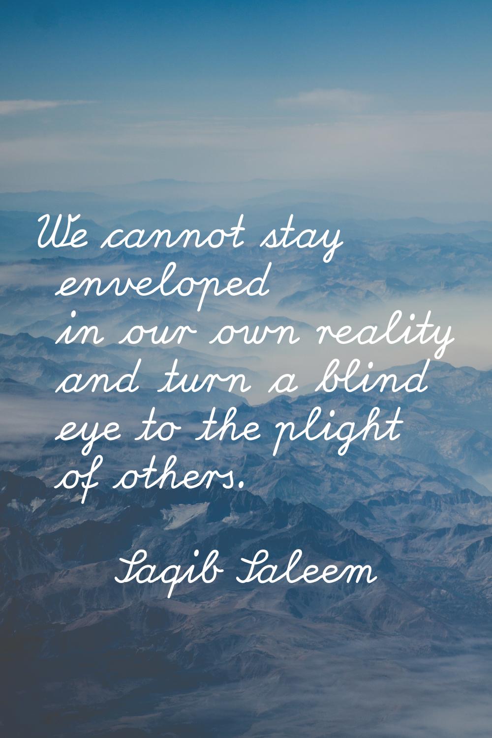 We cannot stay enveloped in our own reality and turn a blind eye to the plight of others.