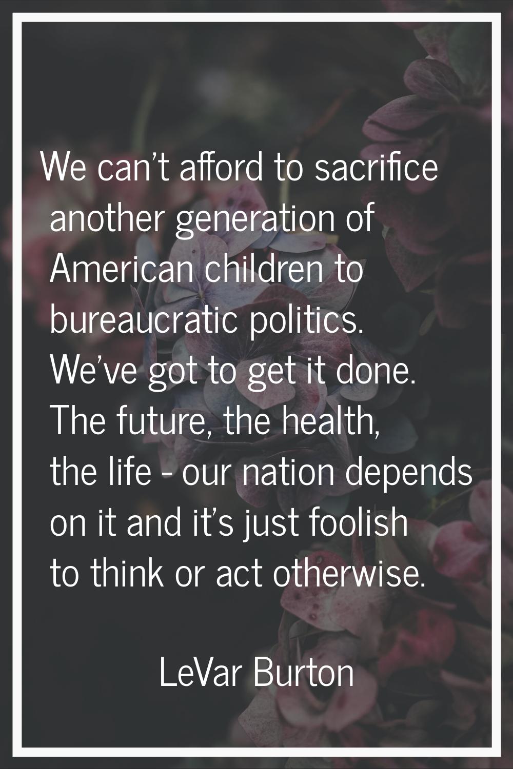 We can't afford to sacrifice another generation of American children to bureaucratic politics. We'v