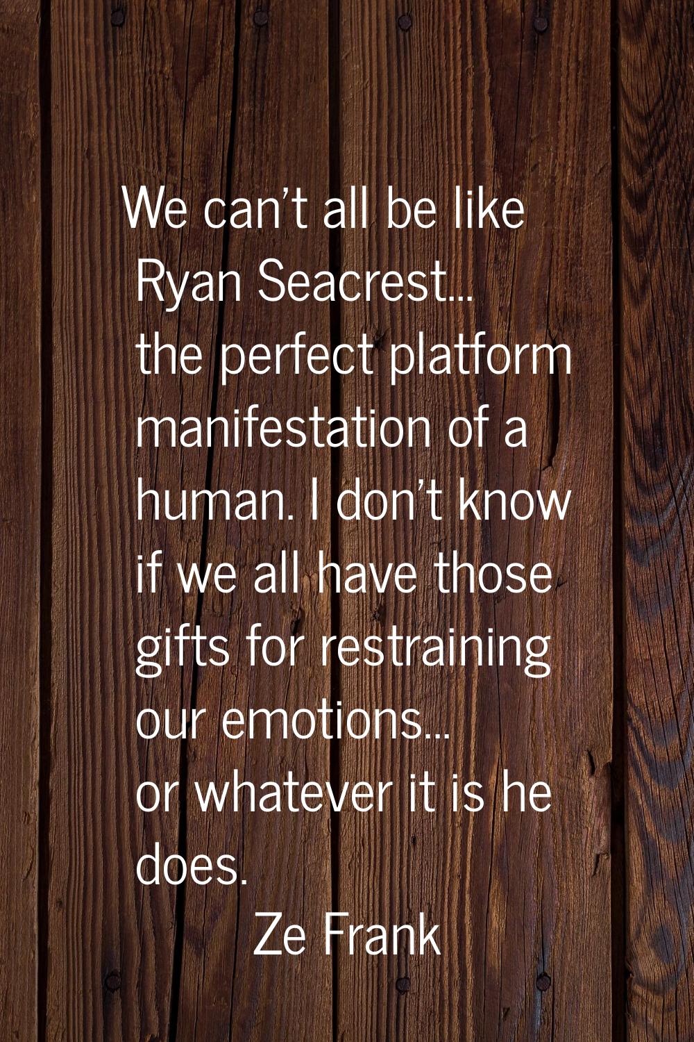 We can't all be like Ryan Seacrest... the perfect platform manifestation of a human. I don't know i