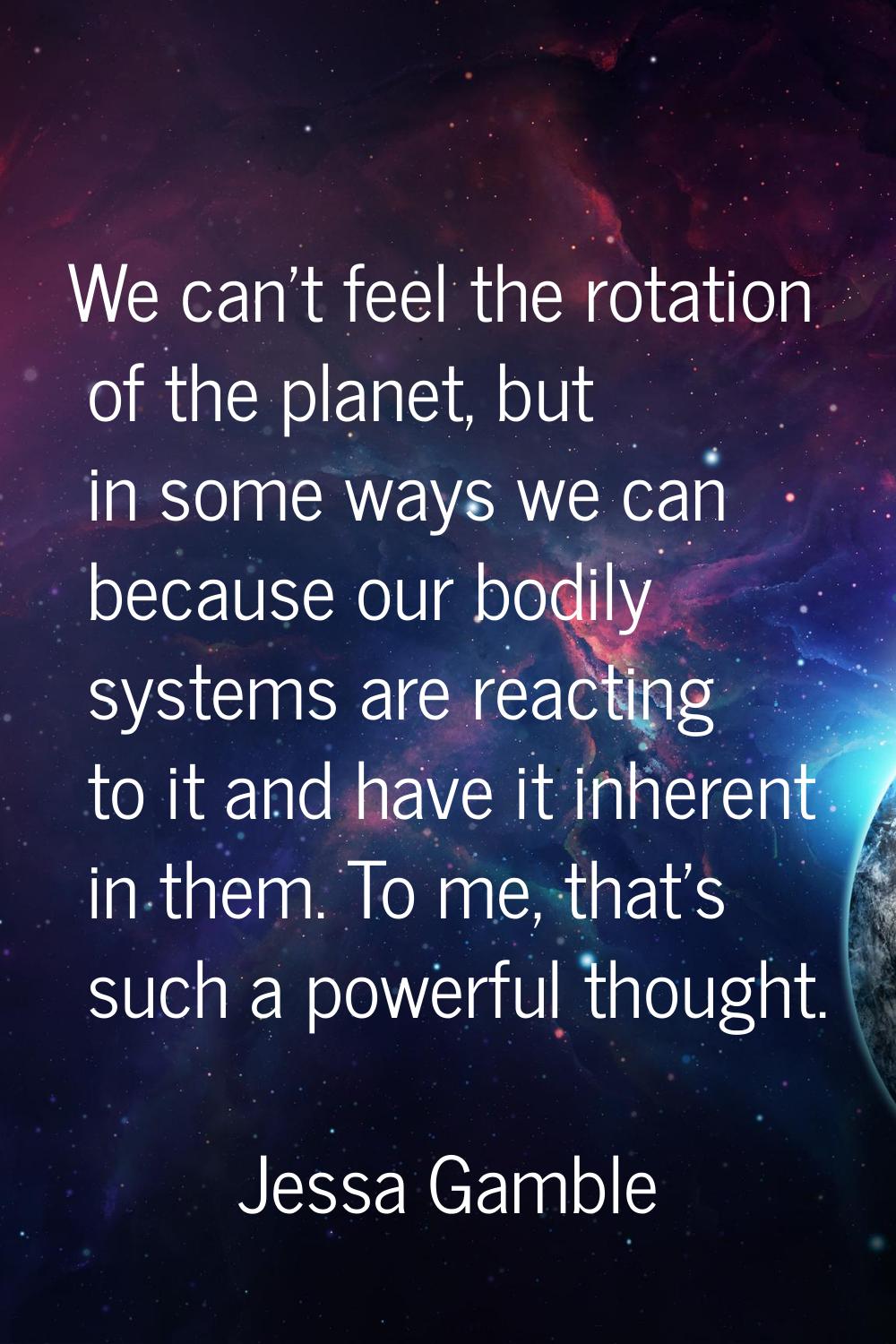 We can't feel the rotation of the planet, but in some ways we can because our bodily systems are re