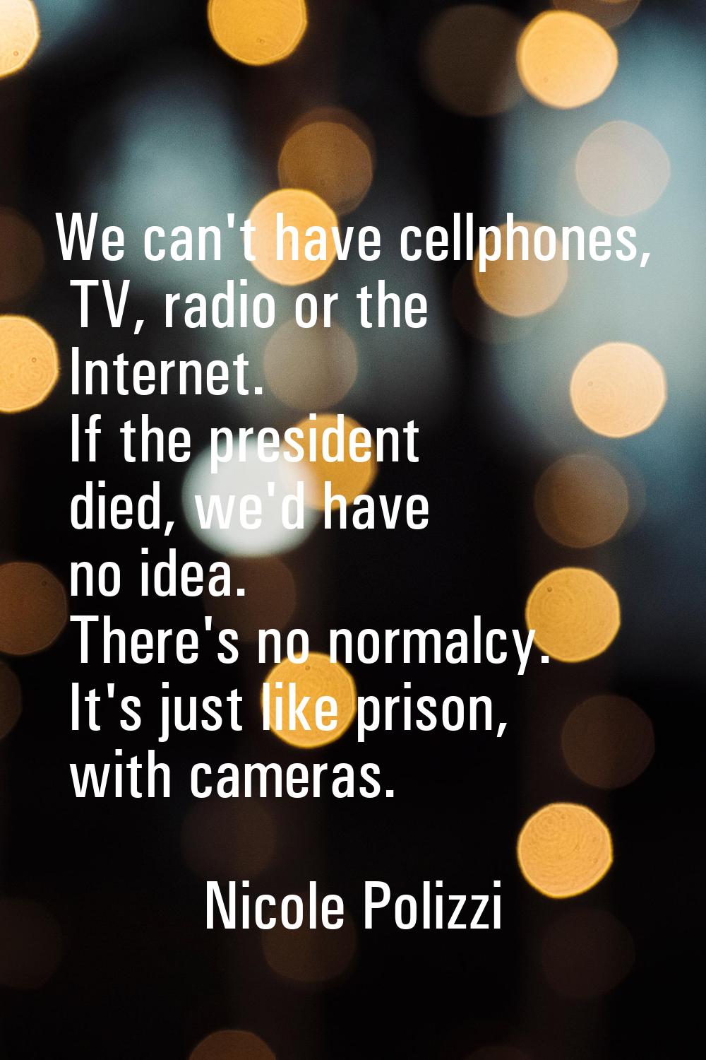 We can't have cellphones, TV, radio or the Internet. If the president died, we'd have no idea. Ther