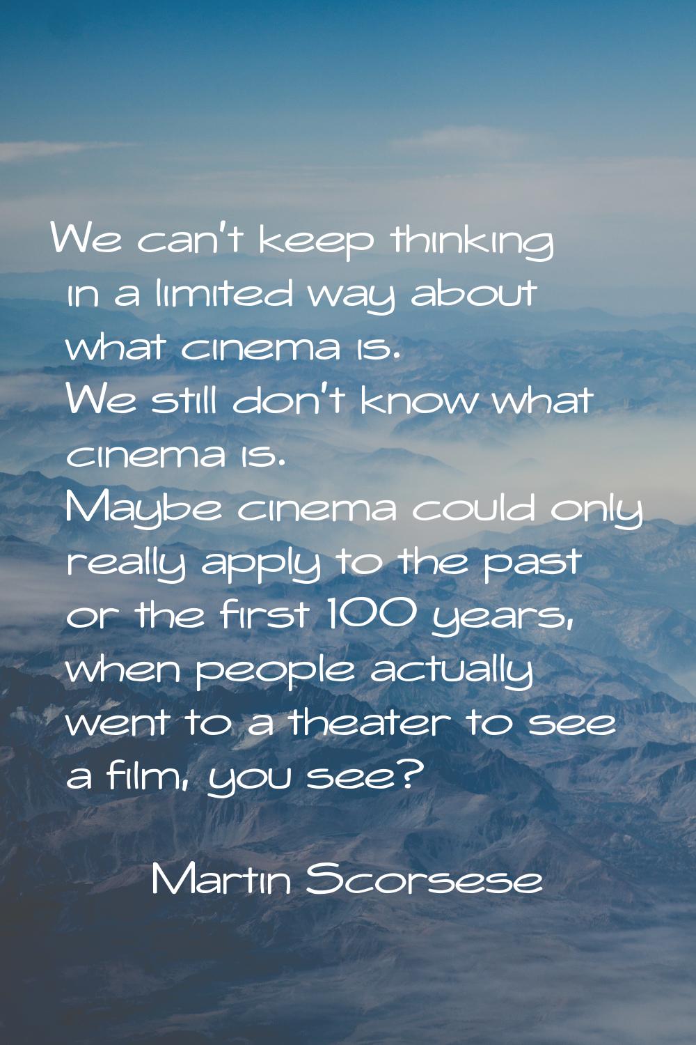 We can't keep thinking in a limited way about what cinema is. We still don't know what cinema is. M
