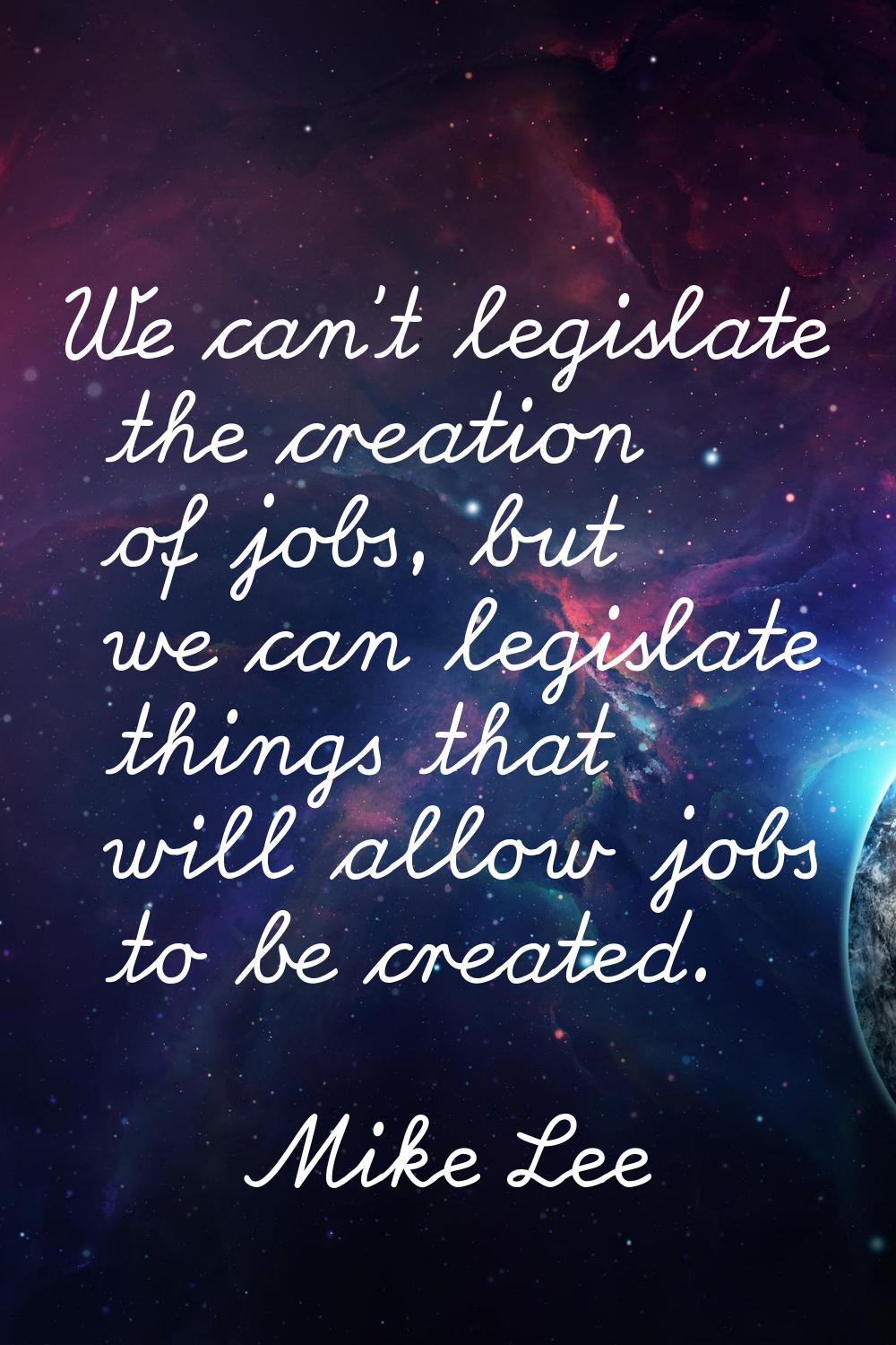 We can't legislate the creation of jobs, but we can legislate things that will allow jobs to be cre