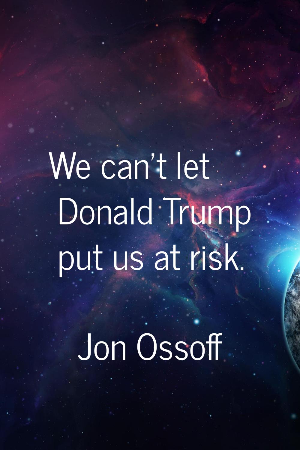 We can't let Donald Trump put us at risk.