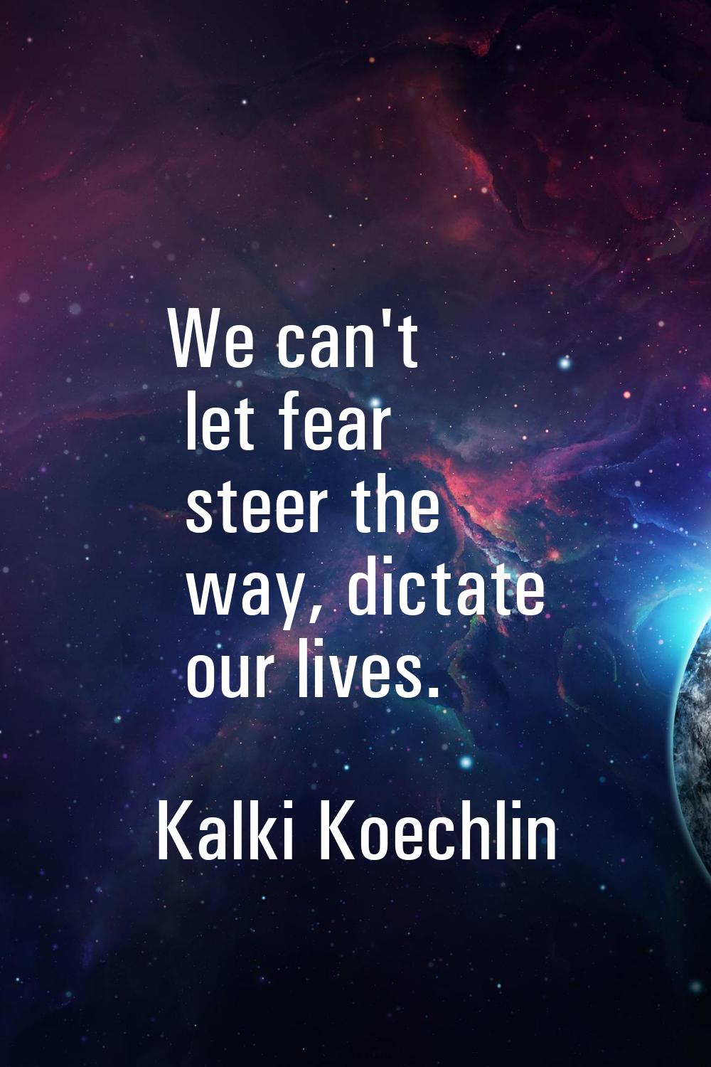 We can't let fear steer the way, dictate our lives.