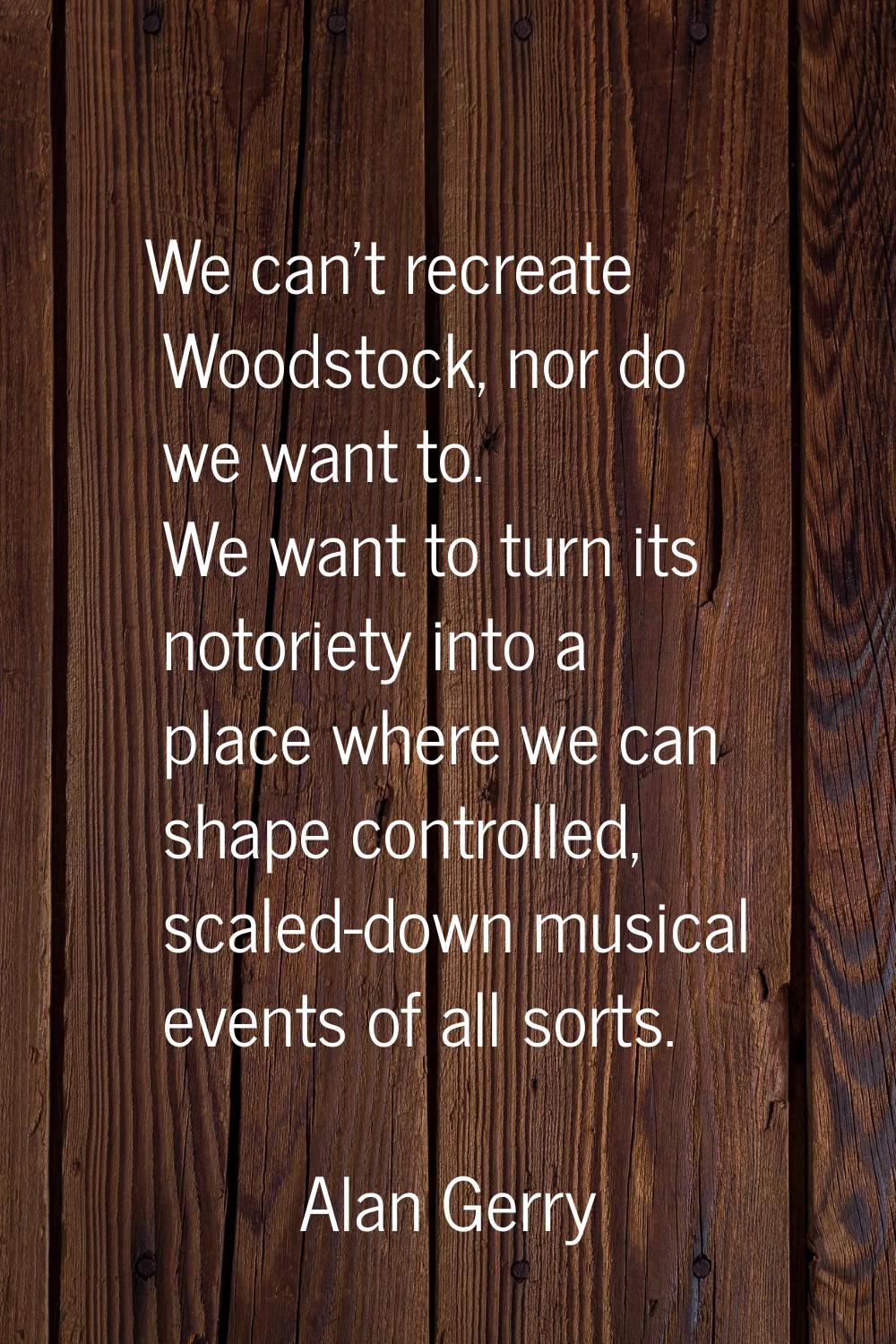 We can't recreate Woodstock, nor do we want to. We want to turn its notoriety into a place where we