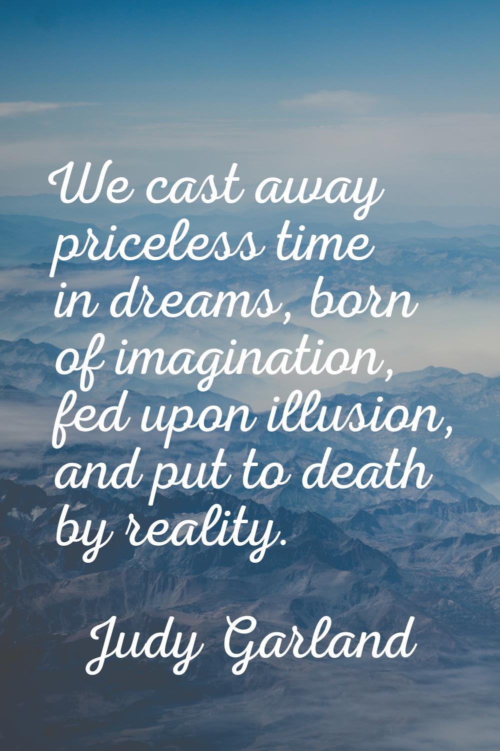 We cast away priceless time in dreams, born of imagination, fed upon illusion, and put to death by 