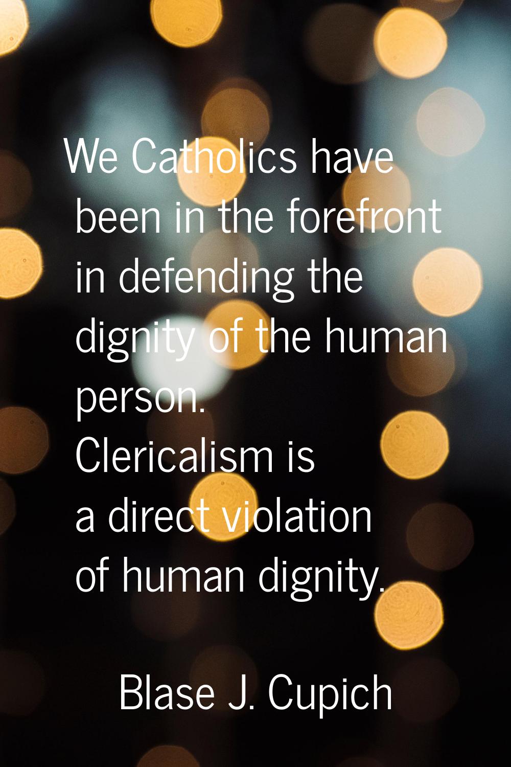 We Catholics have been in the forefront in defending the dignity of the human person. Clericalism i