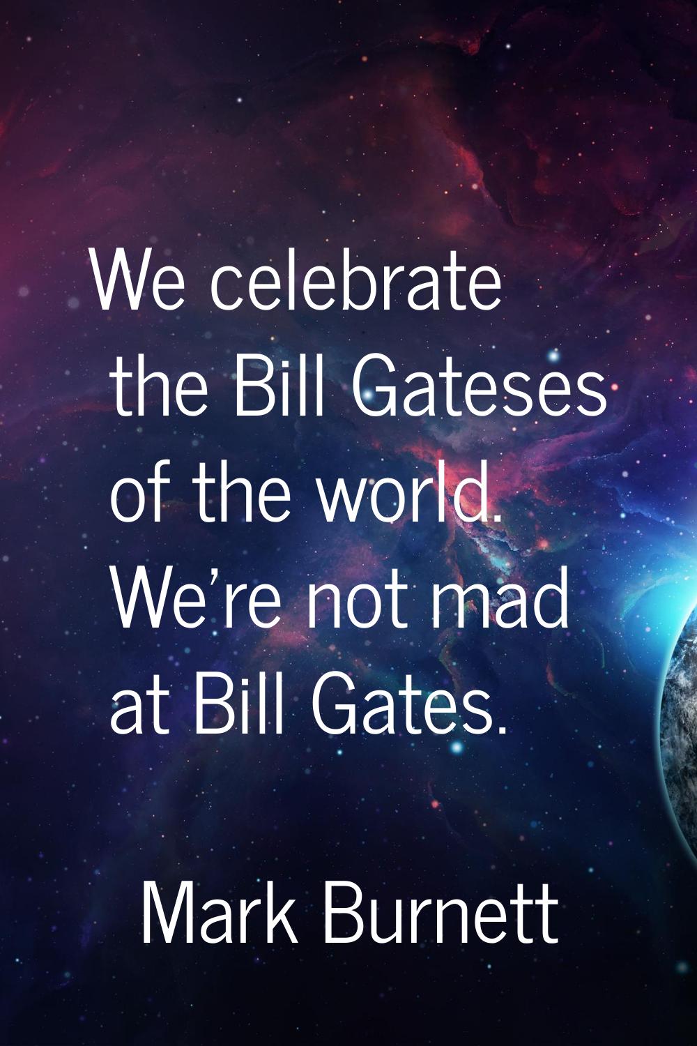 We celebrate the Bill Gateses of the world. We're not mad at Bill Gates.