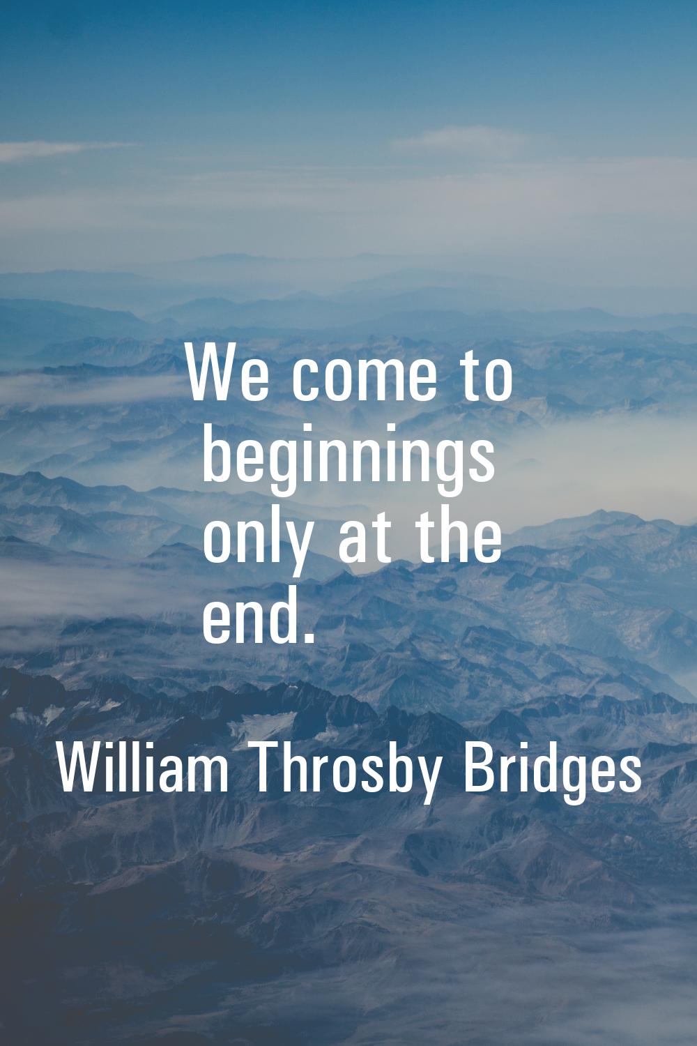 We come to beginnings only at the end.