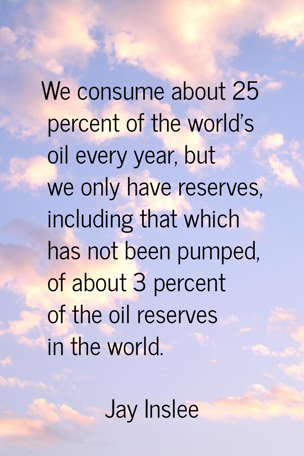 We consume about 25 percent of the world's oil every year, but we only have reserves, including tha