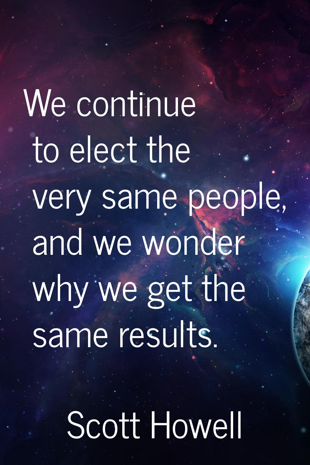 We continue to elect the very same people, and we wonder why we get the same results.
