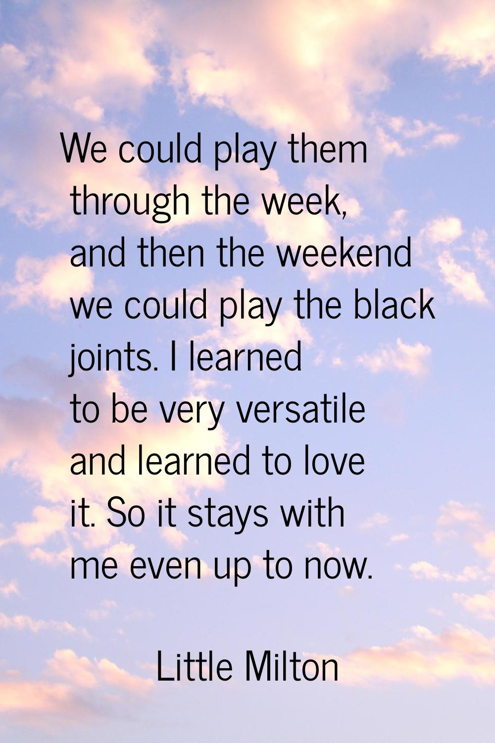 We could play them through the week, and then the weekend we could play the black joints. I learned