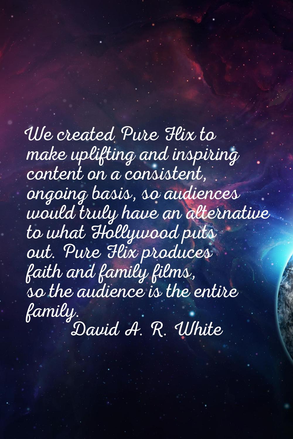 We created Pure Flix to make uplifting and inspiring content on a consistent, ongoing basis, so aud
