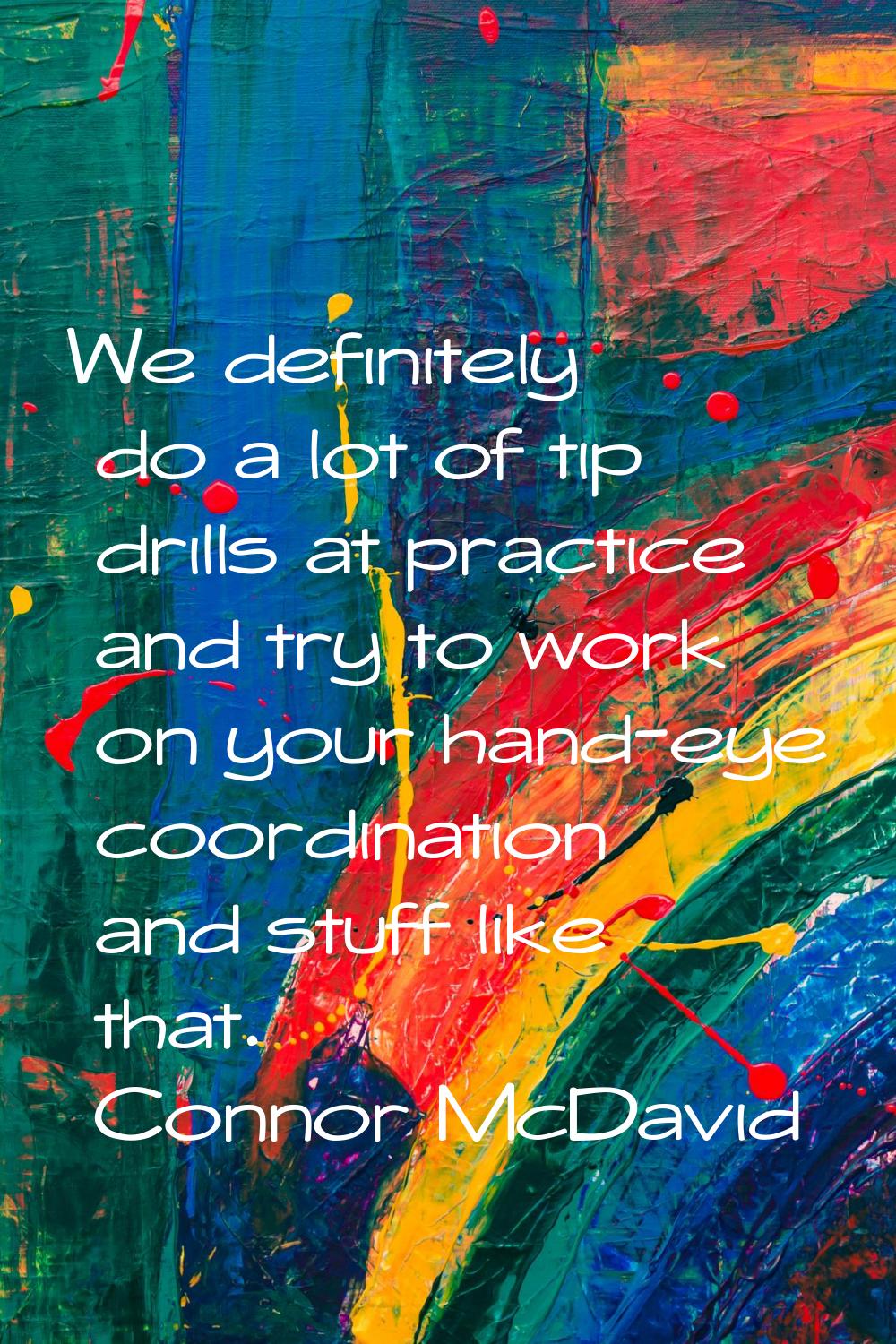We definitely do a lot of tip drills at practice and try to work on your hand-eye coordination and 