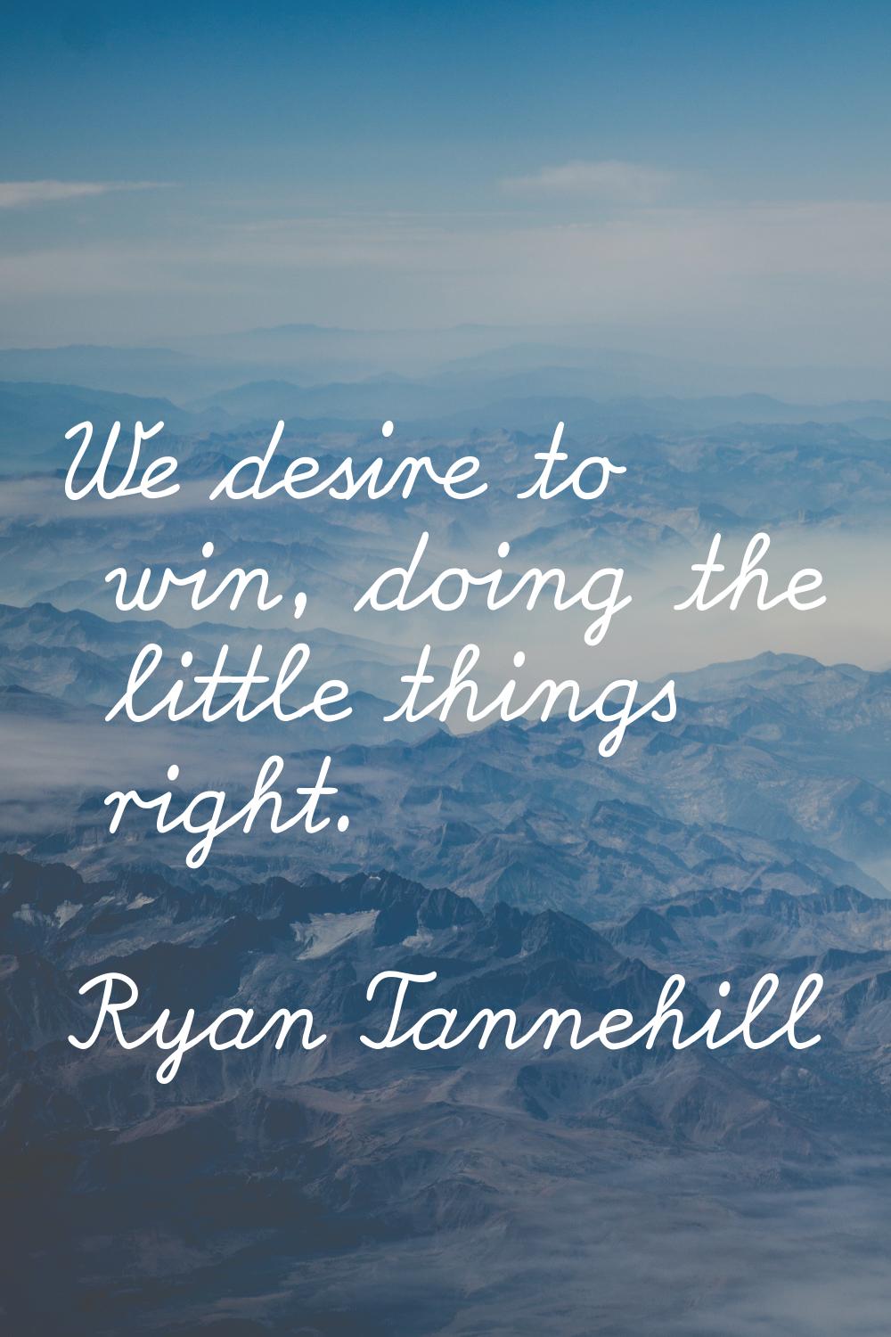 We desire to win, doing the little things right.