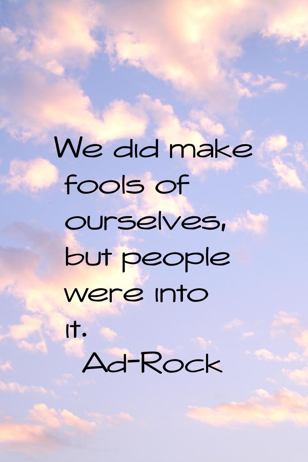 We did make fools of ourselves, but people were into it.