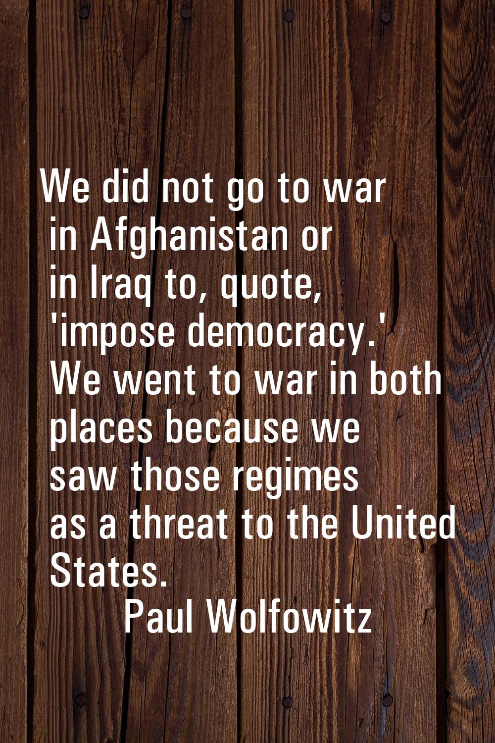 We did not go to war in Afghanistan or in Iraq to, quote, 'impose democracy.' We went to war in bot