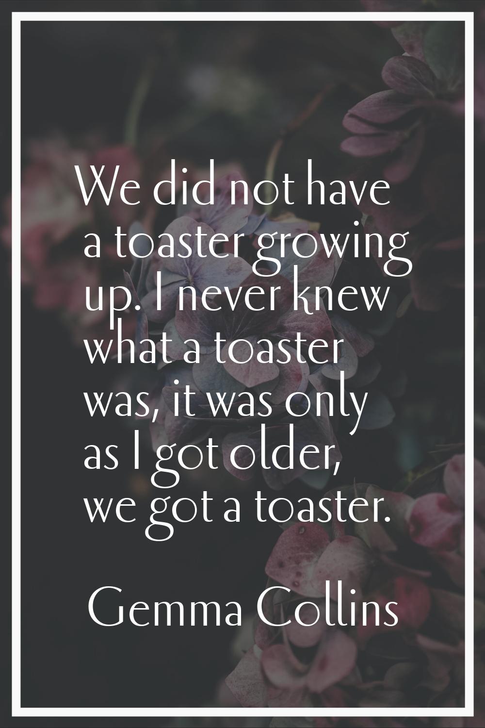 We did not have a toaster growing up. I never knew what a toaster was, it was only as I got older, 