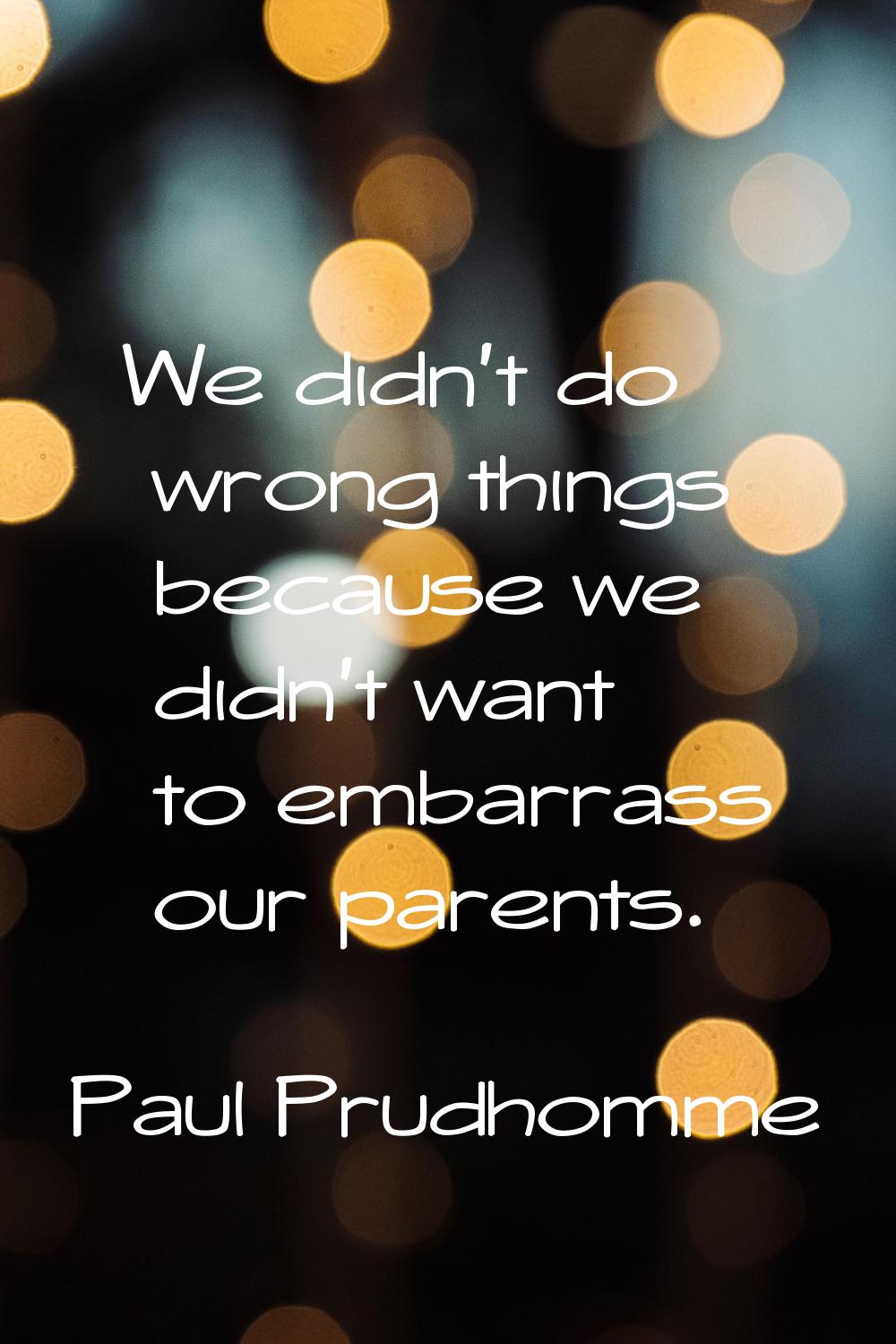 We didn't do wrong things because we didn't want to embarrass our parents.