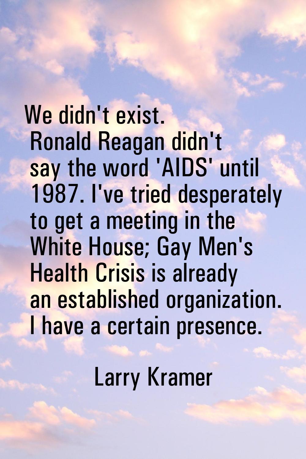 We didn't exist. Ronald Reagan didn't say the word 'AIDS' until 1987. I've tried desperately to get