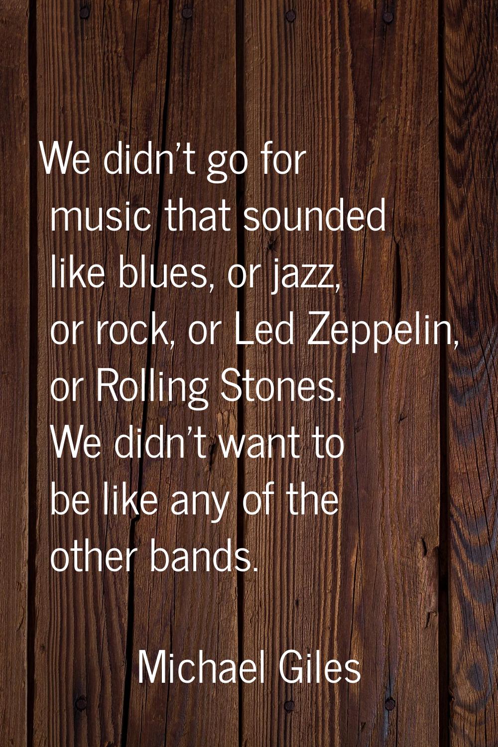 We didn't go for music that sounded like blues, or jazz, or rock, or Led Zeppelin, or Rolling Stone