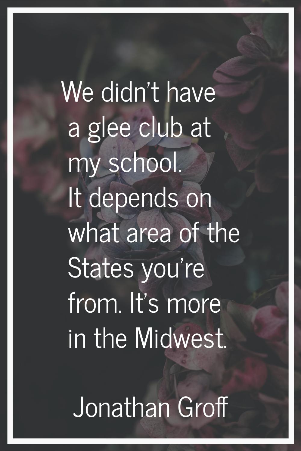 We didn't have a glee club at my school. It depends on what area of the States you're from. It's mo