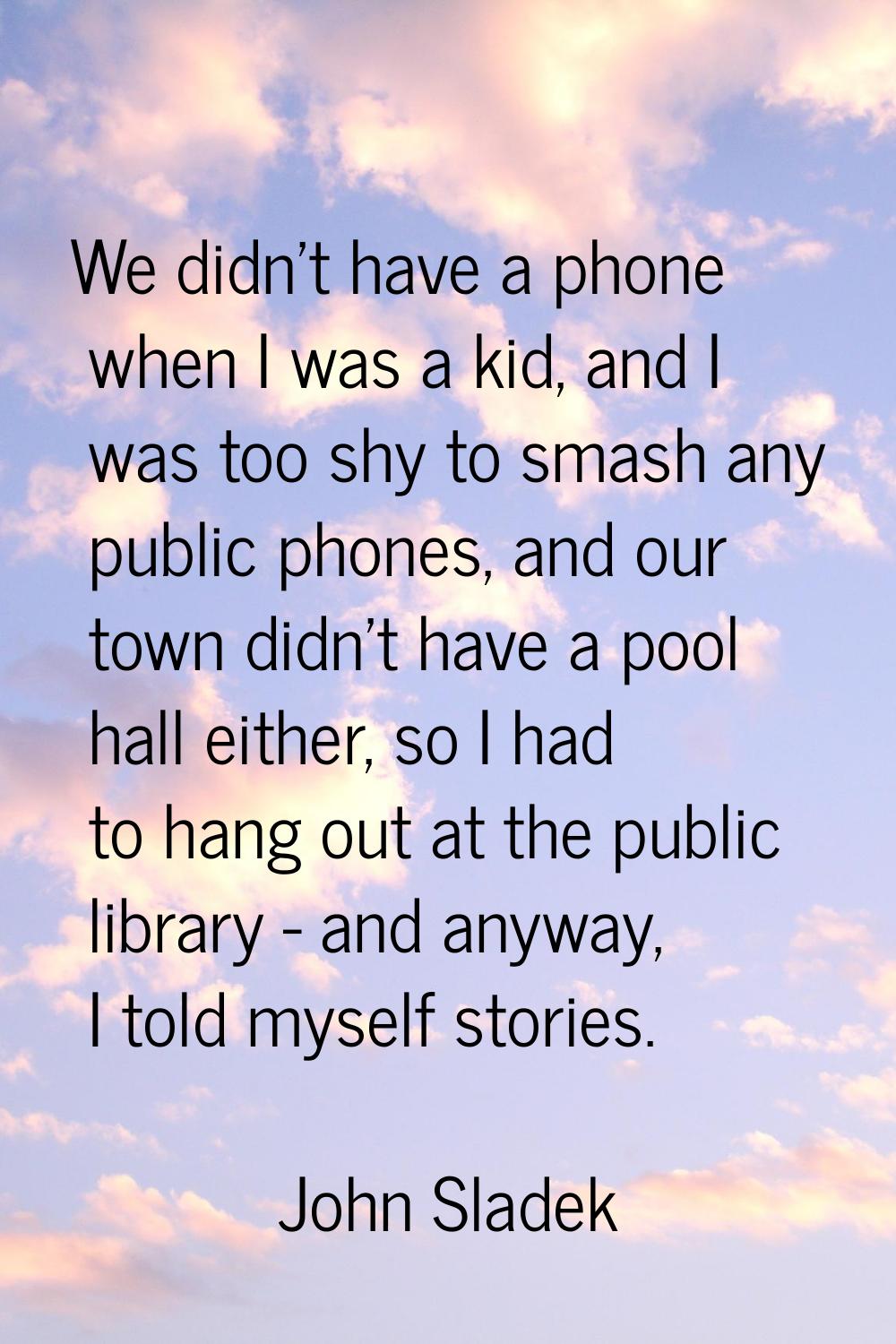 We didn't have a phone when I was a kid, and I was too shy to smash any public phones, and our town