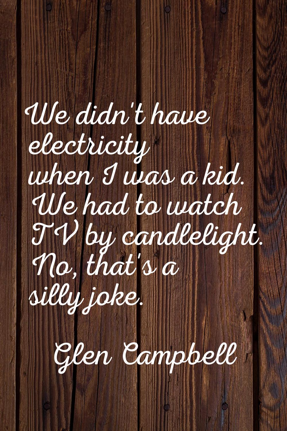 We didn't have electricity when I was a kid. We had to watch TV by candlelight. No, that's a silly 