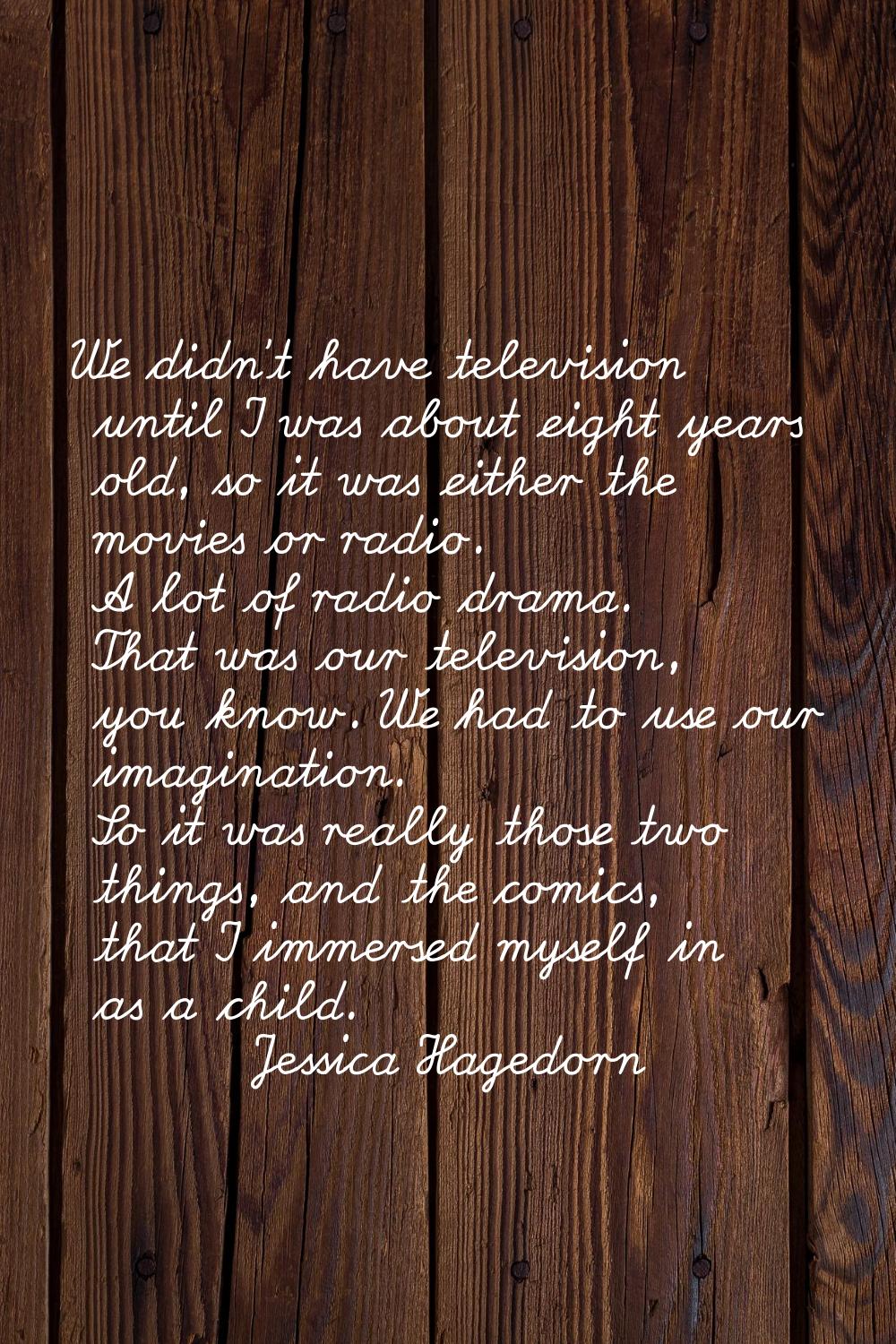 We didn't have television until I was about eight years old, so it was either the movies or radio. 
