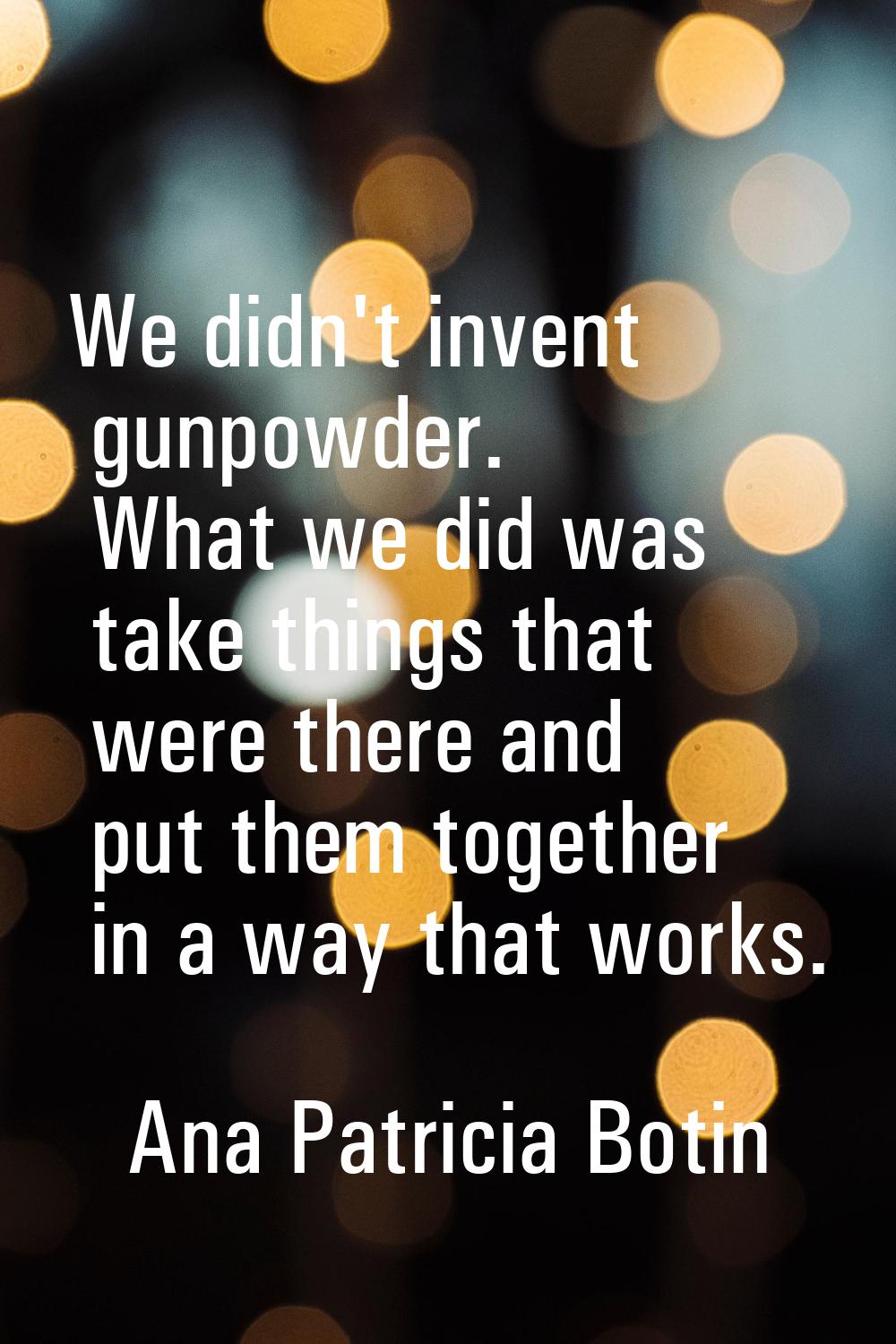 We didn't invent gunpowder. What we did was take things that were there and put them together in a 